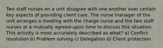 Two staff nurses on a unit disagree with one another over certain key aspects of providing client care. The nurse manager of the unit arranges a meeting with the charge nurse and the two staff nurses at a mutually agreed-upon time to discuss this situation. This activity is most accurately described as what? a) Conflict resolution b) Problem solving c) Delegation d) Client protection