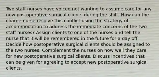 Two staff nurses have voiced not wanting to assume care for any new postoperative surgical clients during the shift. How can the charge nurse resolve this conflict using the strategy of accommodation to address the immediate concerns of the two staff nurses? Assign clients to one of the nurses and tell the nurse that it will be remembered in the future for a day off Decide how postoperative surgical clients should be assigned to the two nurses. Complement the nurses on how well they care for new postoperative surgical clients. Discuss incentives that can be given for agreeing to accept new postoperative surgical clients.