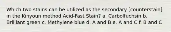 Which two stains can be utilized as the secondary [counterstain] in the Kinyoun method Acid-Fast Stain? a. Carbolfuchsin b. Brilliant green c. Methylene blue d. A and B e. A and C f. B and C