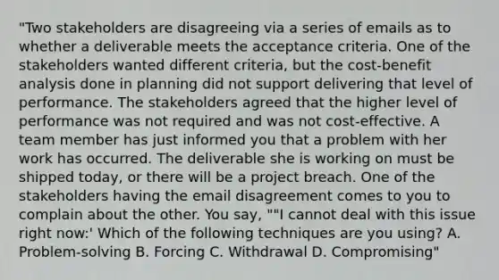 "Two stakeholders are disagreeing via a series of emails as to whether a deliverable meets the acceptance criteria. One of the stakeholders wanted different criteria, but the cost-benefit analysis done in planning did not support delivering that level of performance. The stakeholders agreed that the higher level of performance was not required and was not cost-effective. A team member has just informed you that a problem with her work has occurred. The deliverable she is working on must be shipped today, or there will be a project breach. One of the stakeholders having the email disagreement comes to you to complain about the other. You say, ""I cannot deal with this issue right now:' Which of the following techniques are you using? A. Problem-solving B. Forcing C. Withdrawal D. Compromising"