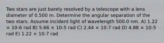 Two stars are just barely resolved by a telescope with a lens diameter of 0.500 m. Determine the angular separation of the two stars. Assume incident light of wavelength 500.0 nm. A) 1.22 × 10-6 rad B) 5.66 × 10-5 rad C) 2.44 × 10-7 rad D) 4.88 × 10-5 rad E) 1.22 × 10-7 rad