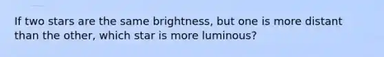 If two stars are the same brightness, but one is more distant than the other, which star is more luminous?