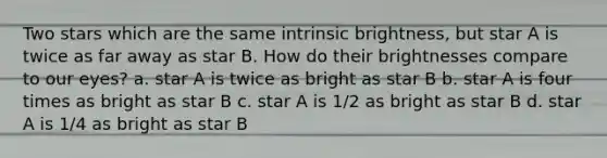 Two stars which are the same intrinsic brightness, but star A is twice as far away as star B. How do their brightnesses compare to our eyes? a. star A is twice as bright as star B b. star A is four times as bright as star B c. star A is 1/2 as bright as star B d. star A is 1/4 as bright as star B