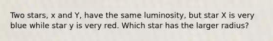 Two stars, x and Y, have the same luminosity, but star X is very blue while star y is very red. Which star has the larger radius?