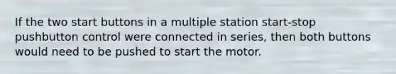 If the two start buttons in a multiple station start-stop pushbutton control were connected in series, then both buttons would need to be pushed to start the motor.