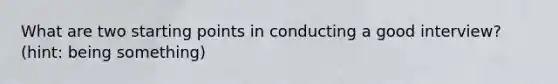 What are two starting points in conducting a good interview? (hint: being something)