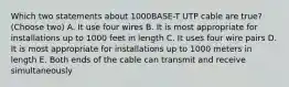 Which two statements about 1000BASE-T UTP cable are true? (Choose two) A. It use four wires B. It is most appropriate for installations up to 1000 feet in length C. It uses four wire pairs D. It is most appropriate for installations up to 1000 meters in length E. Both ends of the cable can transmit and receive simultaneously