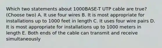 Which two statements about 1000BASE-T UTP cable are true? (Choose two) A. It use four wires B. It is most appropriate for installations up to 1000 feet in length C. It uses four wire pairs D. It is most appropriate for installations up to 1000 meters in length E. Both ends of the cable can transmit and receive simultaneously