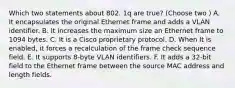 Which two statements about 802. 1q are true? (Choose two ) A. It encapsulates the original Ethernet frame and adds a VLAN identifier. B. It increases the maximum size an Ethernet frame to 1094 bytes. C. It is a Cisco proprietary protocol. D. When It is enabled, it forces a recalculation of the frame check sequence field. E. It supports 8-byte VLAN identifiers. F. It adds a 32-bit field to the Ethernet frame between the source MAC address and length fields.