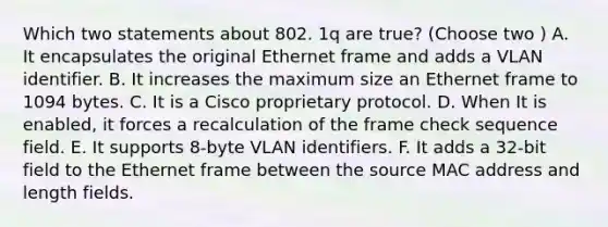 Which two statements about 802. 1q are true? (Choose two ) A. It encapsulates the original Ethernet frame and adds a VLAN identifier. B. It increases the maximum size an Ethernet frame to 1094 bytes. C. It is a Cisco proprietary protocol. D. When It is enabled, it forces a recalculation of the frame check sequence field. E. It supports 8-byte VLAN identifiers. F. It adds a 32-bit field to the Ethernet frame between the source MAC address and length fields.