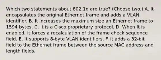 Which two statements about 802.1q are true? (Choose two.) A. It encapsulates the original Ethernet frame and adds a VLAN identifier. B. It increases the maximum size an Ethernet frame to 1594 bytes. C. It is a Cisco proprietary protocol. D. When It is enabled, it forces a recalculation of the frame check sequence field. E. It supports 8-byte VLAN identifiers. F. It adds a 32-bit field to the Ethernet frame between the source MAC address and length fields.