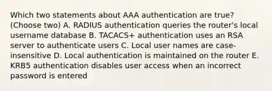 Which two statements about AAA authentication are true? (Choose two) A. RADIUS authentication queries the router's local username database B. TACACS+ authentication uses an RSA server to authenticate users C. Local user names are case-insensitive D. Local authentication is maintained on the router E. KRB5 authentication disables user access when an incorrect password is entered