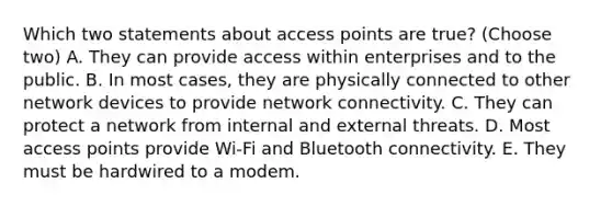 Which two statements about access points are true? (Choose two) A. They can provide access within enterprises and to the public. B. In most cases, they are physically connected to other network devices to provide network connectivity. C. They can protect a network from internal and external threats. D. Most access points provide Wi-Fi and Bluetooth connectivity. E. They must be hardwired to a modem.