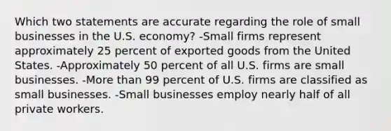 Which two statements are accurate regarding the role of small businesses in the U.S. economy? -Small firms represent approximately 25 percent of exported goods from the United States. -Approximately 50 percent of all U.S. firms are small businesses. -More than 99 percent of U.S. firms are classified as small businesses. -Small businesses employ nearly half of all private workers.