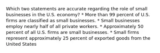 Which two statements are accurate regarding the role of small businesses in the U.S. economy? * More than 99 percent of U.S. firms are classified as small businesses. * Small businesses employ nearly half of all private workers. * Approximately 50 percent of all U.S. firms are small businesses. * Small firms represent approximately 25 percent of exported goods from the United States