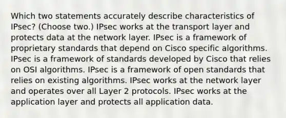 Which two statements accurately describe characteristics of IPsec? (Choose two.) IPsec works at the transport layer and protects data at the network layer. IPsec is a framework of proprietary standards that depend on Cisco specific algorithms. IPsec is a framework of standards developed by Cisco that relies on OSI algorithms. IPsec is a framework of open standards that relies on existing algorithms. IPsec works at the network layer and operates over all Layer 2 protocols. IPsec works at the application layer and protects all application data.