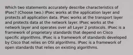 Which two statements accurately describe characteristics of IPsec? (Choose two.) IPsec works at the application layer and protects all application data. IPsec works at the transport layer and protects data at the network layer. IPsec works at the network layer and operates over all Layer 2 protocols. IPsec is a framework of proprietary standards that depend on Cisco specific algorithms. IPsec is a framework of standards developed by Cisco that relies on OSI algorithms. IPsec is a framework of open standards that relies on existing algorithms.