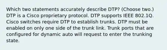 Which two statements accurately describe DTP? (Choose two.) DTP is a Cisco proprietary protocol. DTP supports IEEE 802.1Q. Cisco switches require DTP to establish trunks. DTP must be enabled on only one side of the trunk link. Trunk ports that are configured for dynamic auto will request to enter the trunking state.