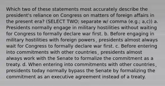 Which two of these statements most accurately describe the president's reliance on Congress on matters of foreign affairs in the present era? (SELECT TWO; separate w/ comma (e.g.; a,c)) a. Presidents normally engage in military hostilities without waiting for Congress to formally declare war first. b. Before engaging in military hostilities with foreign powers¸ presidents almost always wait for Congress to formally declare war first. c. Before entering into commitments with other countries¸ presidents almost always work with the Senate to formalize the commitment as a treaty. d. When entering into commitments with other countries¸ presidents today normally bypass the Senate by formalizing the commitment as an executive agreement instead of a treaty.