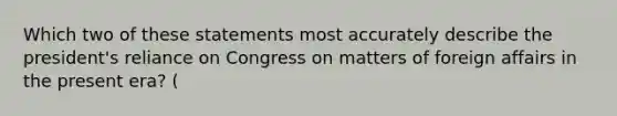 Which two of these statements most accurately describe the president's reliance on Congress on matters of foreign affairs in the present era? (