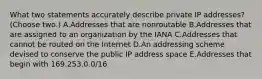 What two statements accurately describe private IP addresses? (Choose two.) A.Addresses that are nonroutable B.Addresses that are assigned to an organization by the IANA C.Addresses that cannot be routed on the Internet D.An addressing scheme devised to conserve the public IP address space E.Addresses that begin with 169.253.0.0/16