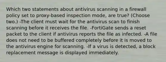 Which two statements about antivirus scanning in a firewall policy set to proxy-based inspection mode, are true? (Choose two.) -The client must wait for the antivirus scan to finish scanning before it receives the file. -FortiGate sends a reset packet to the client if antivirus reports the file as infected. -A file does not need to be buffered completely before it is moved to the antivirus engine for scanning. -If a virus is detected, a block replacement message is displayed immediately.