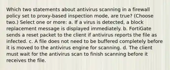 Which two statements about antivirus scanning in a firewall policy set to proxy-based inspection mode, are true? (Choose two.) Select one or more: a. If a virus is detected, a block replacement message is displayed immediately. b. FortiGate sends a reset packet to the client if antivirus reports the file as infected. c. A file does not need to be buffered completely before it is moved to the antivirus engine for scanning. d. The client must wait for the antivirus scan to finish scanning before it receives the file.