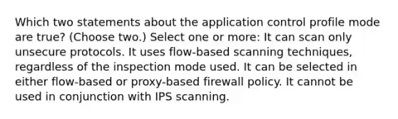 Which two statements about the application control profile mode are true? (Choose two.) Select one or more: It can scan only unsecure protocols. It uses flow-based scanning techniques, regardless of the inspection mode used. It can be selected in either flow-based or proxy-based firewall policy. It cannot be used in conjunction with IPS scanning.