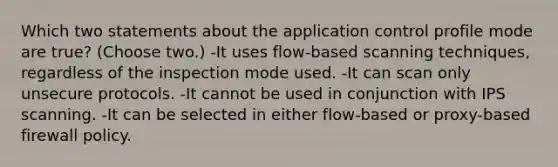 Which two statements about the application control profile mode are true? (Choose two.) -It uses flow-based scanning techniques, regardless of the inspection mode used. -It can scan only unsecure protocols. -It cannot be used in conjunction with IPS scanning. -It can be selected in either flow-based or proxy-based firewall policy.