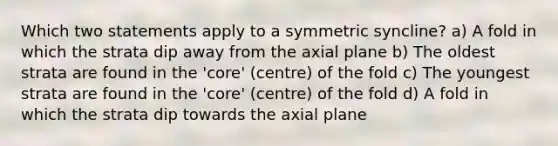 Which two statements apply to a symmetric syncline? a) A fold in which the strata dip away from the axial plane b) The oldest strata are found in the 'core' (centre) of the fold c) The youngest strata are found in the 'core' (centre) of the fold d) A fold in which the strata dip towards the axial plane