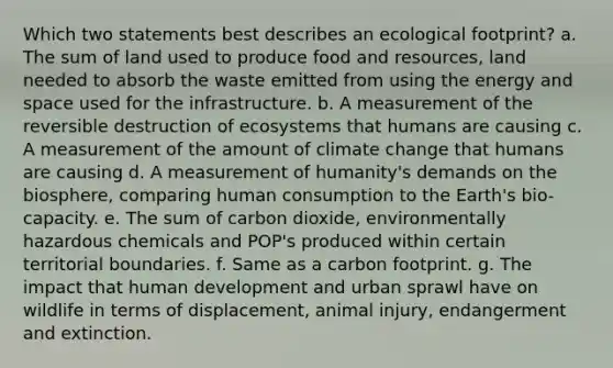 Which two statements best describes an ecological footprint? a. The sum of land used to produce food and resources, land needed to absorb the waste emitted from using the energy and space used for the infrastructure. b. A measurement of the reversible destruction of ecosystems that humans are causing c. A measurement of the amount of climate change that humans are causing d. A measurement of humanity's demands on the biosphere, comparing human consumption to the Earth's bio-capacity. e. The sum of carbon dioxide, environmentally hazardous chemicals and POP's produced within certain territorial boundaries. f. Same as a carbon footprint. g. The impact that human development and urban sprawl have on wildlife in terms of displacement, animal injury, endangerment and extinction.