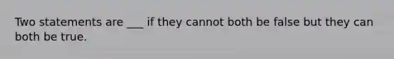 Two statements are ___ if they cannot both be false but they can both be true.