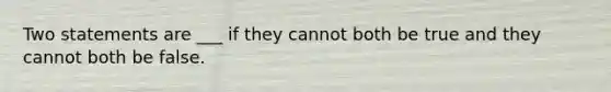 Two statements are ___ if they cannot both be true and they cannot both be false.