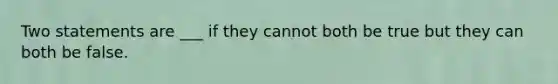 Two statements are ___ if they cannot both be true but they can both be false.