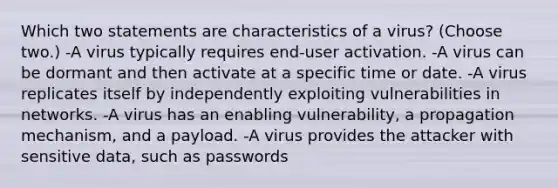 Which two statements are characteristics of a virus? (Choose two.) -A virus typically requires end-user activation. -A virus can be dormant and then activate at a specific time or date. -A virus replicates itself by independently exploiting vulnerabilities in networks. -A virus has an enabling vulnerability, a propagation mechanism, and a payload. -A virus provides the attacker with sensitive data, such as passwords