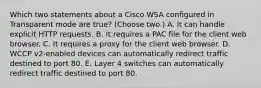 Which two statements about a Cisco WSA configured in Transparent mode are true? (Choose two.) A. It can handle explicit HTTP requests. B. It requires a PAC file for the client web browser. C. It requires a proxy for the client web browser. D. WCCP v2-enabled devices can automatically redirect traffic destined to port 80. E. Layer 4 switches can automatically redirect traffic destined to port 80.