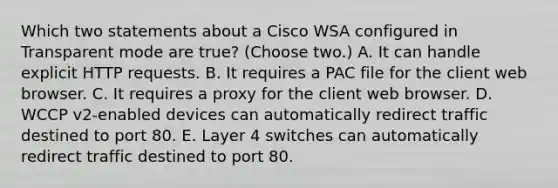 Which two statements about a Cisco WSA configured in Transparent mode are true? (Choose two.) A. It can handle explicit HTTP requests. B. It requires a PAC file for the client web browser. C. It requires a proxy for the client web browser. D. WCCP v2-enabled devices can automatically redirect traffic destined to port 80. E. Layer 4 switches can automatically redirect traffic destined to port 80.