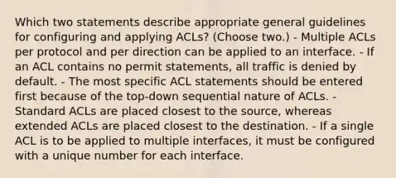 Which two statements describe appropriate general guidelines for configuring and applying ACLs? (Choose two.) - Multiple ACLs per protocol and per direction can be applied to an interface. - If an ACL contains no permit statements, all traffic is denied by default. - The most specific ACL statements should be entered first because of the top-down sequential nature of ACLs. - Standard ACLs are placed closest to the source, whereas extended ACLs are placed closest to the destination. - If a single ACL is to be applied to multiple interfaces, it must be configured with a unique number for each interface.