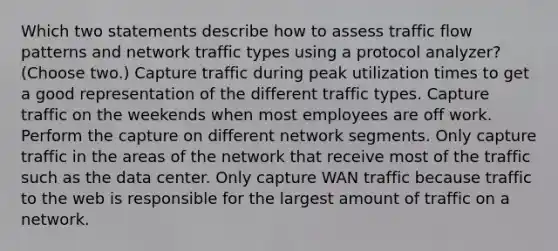 Which two statements describe how to assess traffic flow patterns and network traffic types using a protocol analyzer? (Choose two.) Capture traffic during peak utilization times to get a good representation of the different traffic types. Capture traffic on the weekends when most employees are off work. Perform the capture on different network segments. Only capture traffic in the areas of the network that receive most of the traffic such as the data center. Only capture WAN traffic because traffic to the web is responsible for the largest amount of traffic on a network.