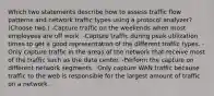 Which two statements describe how to assess traffic flow patterns and network traffic types using a protocol analyzer? (Choose two.) -Capture traffic on the weekends when most employees are off work. -Capture traffic during peak utilization times to get a good representation of the different traffic types. -Only capture traffic in the areas of the network that receive most of the traffic such as the data center. -Perform the capture on different network segments. -Only capture WAN traffic because traffic to the web is responsible for the largest amount of traffic on a network.