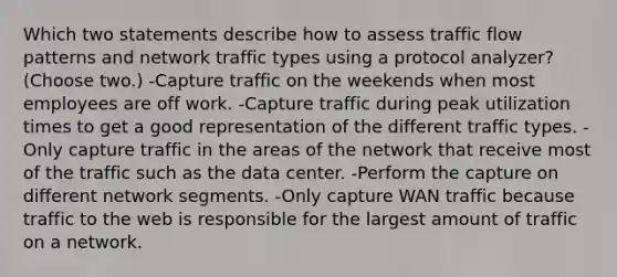 Which two statements describe how to assess traffic flow patterns and network traffic types using a protocol analyzer? (Choose two.) -Capture traffic on the weekends when most employees are off work. -Capture traffic during peak utilization times to get a good representation of the different traffic types. -Only capture traffic in the areas of the network that receive most of the traffic such as the data center. -Perform the capture on different network segments. -Only capture WAN traffic because traffic to the web is responsible for the largest amount of traffic on a network.