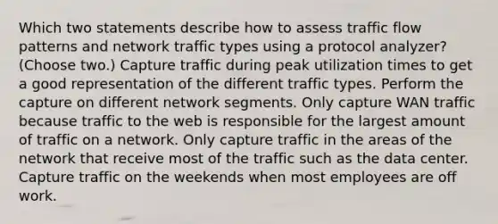 Which two statements describe how to assess traffic flow patterns and network traffic types using a protocol analyzer? (Choose two.) Capture traffic during peak utilization times to get a good representation of the different traffic types. Perform the capture on different network segments. Only capture WAN traffic because traffic to the web is responsible for the largest amount of traffic on a network. Only capture traffic in the areas of the network that receive most of the traffic such as the data center. Capture traffic on the weekends when most employees are off work.