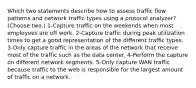 Which two statements describe how to assess traffic flow patterns and network traffic types using a protocol analyzer? (Choose two.) 1-Capture traffic on the weekends when most employees are off work. 2-Capture traffic during peak utilization times to get a good representation of the different traffic types. 3-Only capture traffic in the areas of the network that receive most of the traffic such as the data center. 4-Perform the capture on different network segments. 5-Only capture WAN traffic because traffic to the web is responsible for the largest amount of traffic on a network.