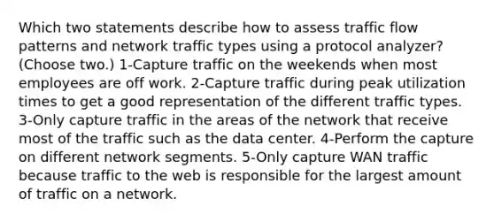 Which two statements describe how to assess traffic flow patterns and network traffic types using a protocol analyzer? (Choose two.) 1-Capture traffic on the weekends when most employees are off work. 2-Capture traffic during peak utilization times to get a good representation of the different traffic types. 3-Only capture traffic in the areas of the network that receive most of the traffic such as the data center. 4-Perform the capture on different network segments. 5-Only capture WAN traffic because traffic to the web is responsible for the largest amount of traffic on a network.