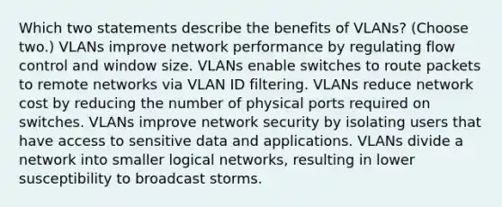 Which two statements describe the benefits of VLANs? (Choose two.) VLANs improve network performance by regulating flow control and window size. VLANs enable switches to route packets to remote networks via VLAN ID filtering. VLANs reduce network cost by reducing the number of physical ports required on switches. VLANs improve network security by isolating users that have access to sensitive data and applications. VLANs divide a network into smaller logical networks, resulting in lower susceptibility to broadcast storms.