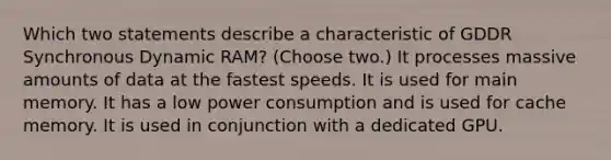 Which two statements describe a characteristic of GDDR Synchronous Dynamic RAM? (Choose two.) It processes massive amounts of data at the fastest speeds. It is used for main memory. It has a low power consumption and is used for cache memory. It is used in conjunction with a dedicated GPU.