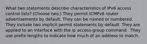 What two statements describe characteristics of IPv6 access control lists? (Choose two.) They permit ICMPv6 router advertisements by default. They can be named or numbered. They include two implicit permit statements by default. They are applied to an interface with the ip access-group command . They use prefix lengths to indicate how much of an address to match.