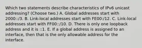 Which two statements describe characteristics of IPv6 unicast addressing? (Choose two.) A. Global addresses start with 2000::/3. B. Link-local addresses start with FE00:/12. C. Link-local addresses start with FF00::/10. D. There is only one loopback address and it is ::1. E. If a global address is assigned to an interface, then that is the only allowable address for the interface.