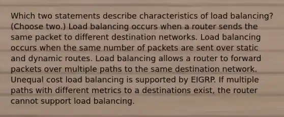 Which two statements describe characteristics of load balancing? (Choose two.) Load balancing occurs when a router sends the same packet to different destination networks. Load balancing occurs when the same number of packets are sent over static and dynamic routes. Load balancing allows a router to forward packets over multiple paths to the same destination network. Unequal cost load balancing is supported by EIGRP. If multiple paths with different metrics to a destinations exist, the router cannot support load balancing.