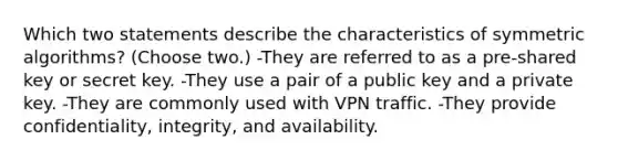 Which two statements describe the characteristics of symmetric algorithms? (Choose two.) -They are referred to as a pre-shared key or secret key. -They use a pair of a public key and a private key. -They are commonly used with VPN traffic. -They provide confidentiality, integrity, and availability.